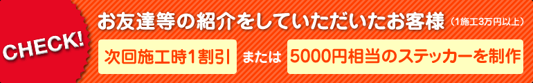 お友達等の紹介をしていただいたお客様(1施工3万円以上)には、次回施工時1割引、もしくは5000円相当のステッカーをお作りいたします。